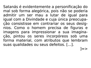 Satanás é evidentemente a personificação do
mal sob forma alegórica, pois não se poderia
admitir um ser mau a lutar de igual para
igual com a Divindade e cuja única preocupa-
ção consistisse em contrariar os seus desíg-
nios. Como o homem precisa de figuras e
imagens para impressionar a sua imagina-
ção, pintou os seres incorpóreos sob uma
forma material, com atributos que lembram
suas qualidades ou seus defeitos. [...].
]=>
 