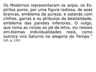 Os Modernos representaram os anjos, os Es-
píritos puros, por uma figura radiosa, de asas
brancas, emblema da pureza; e satanás com
chifres, garras e os atributos da bestialidade,
emblema das paixões inferiores. O vulgo,
que toma as coisas ao pé da letra, viu nesses
em-blemas individualidades reais, como
outrora vira Saturno na alegoria do Tempo.”
(LE, q. 131)
 