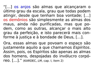 “[…] os anjos são almas que alcançaram o
último grau da escala, grau que todas podem
atingir, desde que tenham boa vontade; […]
os demônios são simplesmente as almas dos
maus, ainda não purificadas, mas que po-
dem, como as outras, alcançar o mais alto
grau da perfeição, e isto parecerá mais con-
forme à justiça e à bondade de Deus, […].
Ora, essas almas que povoam o espaço são
justamente aquilo a que chamamos Espíritos.
Assim, pois, os Espíritos são apenas as almas
dos homens, despojadas do invólucro corpó-
reo. […].” (KARDEC, LM, cap. I, item 2)
 