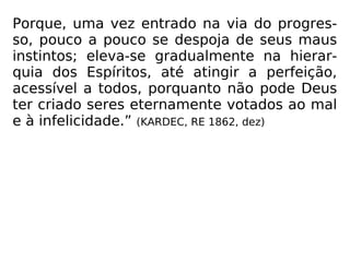 Porque, uma vez entrado na via do progres-
so, pouco a pouco se despoja de seus maus
instintos; eleva-se gradualmente na hierar-
quia dos Espíritos, até atingir a perfeição,
acessível a todos, porquanto não pode Deus
ter criado seres eternamente votados ao mal
e à infelicidade.” (KARDEC, RE 1862, dez)
 