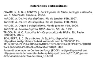 Referências bibliográficas:
CHAMPLIN, R. N. e BENTES, J. Enciclopédia de Bíblia, teologia e filosofia,
Vol. 5. São Paulo: Candeia, 1995e.
KARDEC, A. O Livro dos Espíritos. Rio de Janeiro: FEB, 2007.
KARDEC, A. O Livro dos Espíritos. Rio de Janeiro: FEB, 2013.
KARDEC, A. O que é o Espiritismo. Rio de Janeiro: FEB, 2006.
KARDEC, A. Revista Espírita 1862. Araras, SP: Ide, 1993.
TRICCA, M. H. O. Apócrifos IV – Os proscritos da Bíblia. São Paulo:
Mercuryo, 2001.
SCHUBERT, S. C. Os atributos do Espírito, disponível em:
http://files.suelycaldasschubert.webnode.com.br/200000573-
1f3be20356/2415%20OS%20ATRIBUTOS%20DO%20ESP%C3%8DRITO
%20-%20SUELY%20CALDAS%20SCHUBERT.doc
Passe direcionado no Centro de Força (PDCF), artigo disponível em:
http://ceamariadenazaretaubate-sp.blogspot.com.br/2015/05/passe-
direcionado-no-centro-de-forca_16.html
 