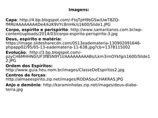 Imagens:
Capa: http://4.bp.blogspot.com/-FtqTpH9bGSw/UwT8ZQ-
fMRI/AAAAAAAADe4/kzK9VYc8mHk/s1600/Slide1.JPG
Corpo, espírito e perispírito: http://www.samaritanos.com.br/wp-
content/uploads/2014/03/corpo-espirito-perispirito-3.jpg
Deus, espírito e matéria:
https://image.slidesharecdn.com/0513eademateria-130902091646-
phpapp02/95/05-13-eademateria-11-638.jpg?cb=1378115002
Evolução: http://3.bp.blogspot.com/-
pzyCH6MHHN0/UF3fB5N9Y1I/AAAAAAAAABs/Lkm3imOYkfg/s1600/Slide1
2.JPG
Ordem dos Espíritos:
http://www.guia.heu.nom.br/images/ClasseDeEspiritos2.jpg
Centros de forças:
http://almaeespirito.zip.net/images/RODASouCHAKRAS.JPG
Anjo e demônio: http://karaminholas.zip.net/images/deus-diabo-
terra.jpg
 