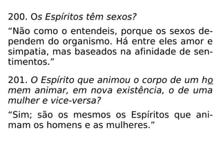 200. Os Espíritos têm sexos?
“Não como o entendeis, porque os sexos de-
pendem do organismo. Há entre eles amor e
simpatia, mas baseados na afinidade de sen-
timentos.”
201. O Espírito que animou o corpo de um ho
mem animar, em nova existência, o de uma
mulher e vice-versa?
“Sim; são os mesmos os Espíritos que ani-
mam os homens e as mulheres.”
 