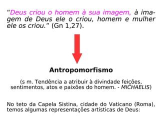 “Deus criou o homem à sua imagem, à ima-
gem de Deus ele o criou, homem e mulher
ele os criou.” (Gn 1,27).
Antropomorfismo
(s m. Tendência a atribuir à divindade feições,
sentimentos, atos e paixões do homem. - MICHAELIS)
No teto da Capela Sistina, cidade do Vaticano (Roma),
temos algumas representações artísticas de Deus:
 