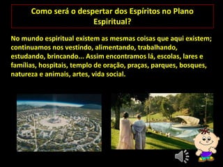 Como será o despertar dos Espíritos no Plano
Espiritual?
No mundo espiritual existem as mesmas coisas que aqui existem;
continuamos nos vestindo, alimentando, trabalhando,
estudando, brincando... Assim encontramos lá, escolas, lares e
famílias, hospitais, templo de oração, praças, parques, bosques,
natureza e animais, artes, vida social.
 
