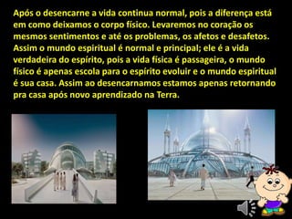 Após o desencarne a vida continua normal, pois a diferença está
em como deixamos o corpo físico. Levaremos no coração os
mesmos sentimentos e até os problemas, os afetos e desafetos.
Assim o mundo espiritual é normal e principal; ele é a vida
verdadeira do espírito, pois a vida física é passageira, o mundo
físico é apenas escola para o espírito evoluir e o mundo espiritual
é sua casa. Assim ao desencarnamos estamos apenas retornando
pra casa após novo aprendizado na Terra.
 