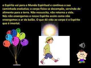 o Espírito vai para o Mundo Espiritual e continua a sua
caminhada evolutiva; o corpo físico se decompõe, servindo de
alimento para a terra. Não ressuscita, não retorna a vida.
Nós não enxergamos o nosso Espírito assim como não
enxergamos o ar do balão. O que dá vida ao corpo é o Espírito
que é imortal.
 
