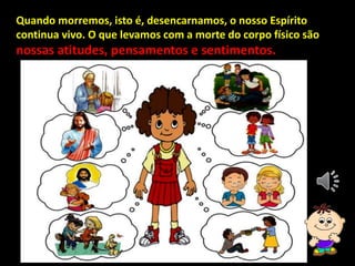 Quando morremos, isto é, desencarnamos, o nosso Espírito
continua vivo. O que levamos com a morte do corpo físico são
nossas atitudes, pensamentos e sentimentos.
 