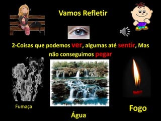Vamos Refletir
2-Coisas que podemos ver, algumas até sentir, Mas
não conseguimos pegar
Fumaça
Água
Fogo
 