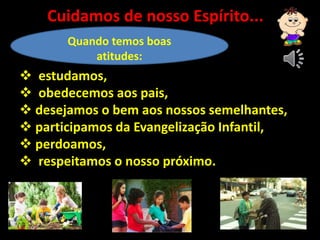 Quando temos boas
atitudes:
 estudamos,
 obedecemos aos pais,
 desejamos o bem aos nossos semelhantes,
 participamos da Evangelização Infantil,
 perdoamos,
 respeitamos o nosso próximo.
Cuidamos de nosso Espírito...
 