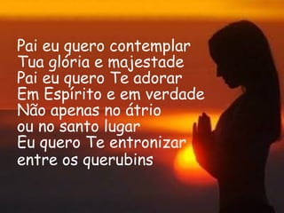 Pai eu quero contemplar
Tua glória e majestade
Pai eu quero Te adorar
Em Espírito e em verdade
Não apenas no átrio
ou no santo lugar
Eu quero Te entronizar
entre os querubins 
 