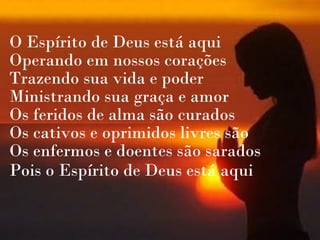 O Espírito de Deus está aqui
Operando em nossos corações
Trazendo sua vida e poder
Ministrando sua graça e amor
Os feridos de alma são curados
Os cativos e oprimidos livres são
Os enfermos e doentes são sarados
Pois o Espírito de Deus está aqui
 