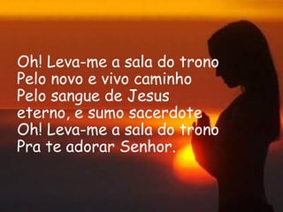 Oh! Leva-me a sala do trono
Pelo novo e vivo caminho
Pelo sangue de Jesus
eterno, e sumo sacerdote
Oh! Leva-me a sala do trono
Pra te adorar Senhor.
 