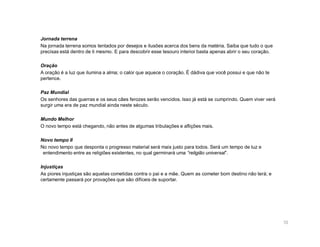 Jornada terrena
Na jornada terrena somos tentados por desejos e ilusões acerca dos bens da matéria. Saiba que tudo o que
precisas está dentro de ti mesmo. E para descobrir esse tesouro interior basta apenas abrir o seu coração.

Oração
A oração é a luz que ilumina a alma; o calor que aquece o coração. É dádiva que você possui e que não te
pertence.

Paz Mundial
Os senhores das guerras e os seus cães ferozes serão vencidos. Isso já está se cumprindo. Quem viver verá
surgir uma era de paz mundial ainda neste século.

Mundo Melhor
O novo tempo está chegando, não antes de algumas tribulações e aflições mais.

Novo tempo II
No novo tempo que desponta o progresso material será mais justo para todos. Será um tempo de luz e
 entendimento entre as religiões existentes, no qual germinará uma “religião universal”.

Injustiças
As piores injustiças são aquelas cometidas contra o pai e a mãe. Quem as cometer bom destino não terá; e
certamente passará por provações que são difíceis de suportar.




                                                                                                             10
 
