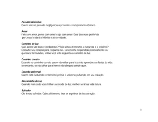 Passado obsessivo
Quem vive no passado negligencia o presente e compromete o futuro.

Amor
Fale com amor, pense com amor e aja com amor. Essa boa nova proferida
 por Jesus te dará o infinito e a eternidade.

Caminho de Luz
Suas ações são boas e verdadeiras? Você ama a ti mesmo, a natureza e o próximo?
Consulte seu coração para respondê-las. Caso tenha respondido positivamente às
questões formuladas, então você está seguindo o caminho de luz.

Caminho correto
Estando no caminho correto quem não olhar para traz não aprenderá as lições da vida.
No entanto, se não olhar para frente não chegará aonde quer.

Coração universal
Quem está evoluindo certamente possui o universo pulsando em seu coração.

No caminho de Luz
Quando mais cedo você trilhar a estrada de luz; melhor será tua vida futura.

Sofredor
Oh, irmão sofredor. Cabe a ti mesmo tirar os espinhos de teu coração.




                                                                                       11
 