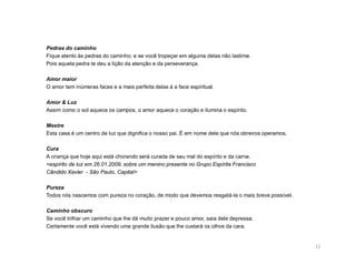 Pedras do caminho
Fique atento às pedras do caminho; e se você tropeçar em alguma delas não lastime.
Pois aquela pedra te deu a lição da atenção e da perseverança.

Amor maior
O amor tem inúmeras faces e a mais perfeita delas á a face espiritual.

Amor & Luz
Assim como o sol aquece os campos, o amor aquece o coração e ilumina o espírito.

Mestre
Esta casa é um centro de luz que dignifica o nosso pai. É em nome dele que nós obreiros operamos.

Cura
A criança que hoje aqui está chorando será curada de seu mal do espírito e da carne.
<espírito de luz em 26.01.2009, sobre um menino presente no Grupo Espírita Francisco
Cândido Xavier - São Paulo, Capital>

Pureza
Todos nós nascemos com pureza no coração, de modo que devemos resgatá-la o mais breve possível.

Caminho obscuro
Se você trilhar um caminho que lhe dá muito prazer e pouco amor, saia dele depressa.
Certamente você está vivendo uma grande ilusão que lhe custará os olhos da cara.


                                                                                                    12
 