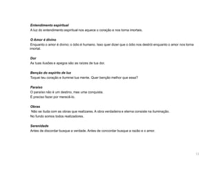 Entendimento espiritual
A luz do entendimento espiritual nos aquece o coração e nos torna imortais.

 O Amor é divino
 Enquanto o amor é divino; o ódio é humano. Isso quer dizer que o ódio nos destrói enquanto o amor nos torna
imortal.

Dor
As tuas ilusões e apegos são as raízes de tua dor.

Benção do espírito de luz
Toquei teu coração e iluminei tua mente. Quer benção melhor que essa?

Paraíso
O paraíso não é um destino, mas uma conquista.
É preciso fazer por merecê-lo.

Obras
Não se iluda com as obras que realizares. A obra verdadeira e eterna consiste na iluminação.
No fundo somos todos realizadores.

Serenidade
Antes de discordar busque a verdade. Antes de concordar busque a razão e o amor.




                                                                                                               13
 