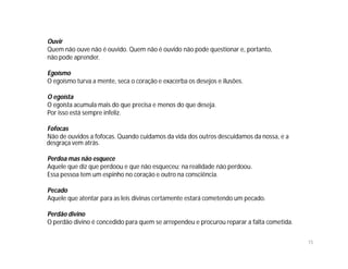 Ouvir
Quem não ouve não é ouvido. Quem não é ouvido não pode questionar e, portanto,
não pode aprender.

Egoísmo
O egoísmo turva a mente, seca o coração e exacerba os desejos e ilusões.

O egoísta
O egoísta acumula mais do que precisa e menos do que deseja.
Por isso está sempre infeliz.

Fofocas
Não de ouvidos a fofocas. Quando cuidamos da vida dos outros descuidamos da nossa, e a
desgraça vem atrás.

Perdoa mas não esquece
Aquele que diz que perdoou e que não esqueceu; na realidade não perdoou.
Essa pessoa tem um espinho no coração e outro na consciência.

Pecado
Aquele que atentar para as leis divinas certamente estará cometendo um pecado.

Perdão divino
O perdão divino é concedido para quem se arrependeu e procurou reparar a falta cometida.

                                                                                           15
 