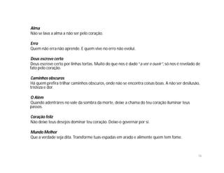 Alma
Não se lava a alma a não ser pelo coração.

Erro
Quem não erra não aprende. E quem vive no erro não evolui.

Deus escreve certo
Deus escreve certo por linhas tortas. Muito do que nos é dado “a ver e ouvir”, só nos é revelado de
fato pelo coração.

Caminhos obscuros
Há quem prefira trilhar caminhos obscuros, onde não se encontra coisas boas. A não ser desilusão,
tristeza e dor.

O Além
Quando adentrares no vale da sombra da morte, deixe a chama do teu coração iluminar teus
passos.

Coração feliz
Não deixe teus desejos dominar teu coração. Deixe-o governar por si.

Mundo Melhor
Que a verdade seja dita. Transforme tuas espadas em arado e alimente quem tem fome.



                                                                                                 16
 
