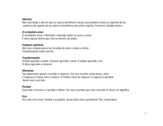 Obreiros
Não está longe o dia em que os outros benfeitores dessa casa também verão os espíritos de luz.
<palavras do espírito de luz sobre os benfeitores do centro espírita: Francisco Cândido Xavier>

O verdadeiro amor
O verdadeiro amor é ilimitado e abrange todos os seres e coisas.
É uma riqueza divina que está ao alcance de todos.

Evolução espiritual
Abra seu coração para a luz fecunda do amor e deixe-a entrar.
Transformação maior não há.

Transformações
O bebê aprende a andar. O jovem aprende a amar. O adulto aprende a ser.
O idoso aprende a renascer.

Memórias
Tão importante quanto recordar é esquecer. Por isso recorde coisas boas e úteis
e esqueça as coisas ruins e inúteis. O melhor meio de esquecer as agruras é perdoar.
 Assim você será feliz.

Perdoai
O pecado é terreno e o perdão é divino. Por isso o perdão que você concede te eleva e te dignifica.

Erro
Vá e não erres mais. Perdoe a si próprio. Acaso Deus não o perdoaria? Sim, ele perdoa!




                                                                                                      18
 