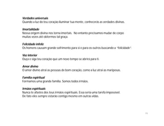 Verdades universais
Quando a luz do teu coração iluminar tua mente, conhecerás as verdades divinas.

Imortalidade
Nossa origem divina nos torna imortais. No entanto precisamos mudar de corpo
muitas vezes até obtermos tal graça.

Felicidade infeliz
Os homens causam grande sofrimento para si e para os outros buscando a “felicidade”.

Voz interior
Ouça e siga teu coração que um novo tempo se abrirá para ti.

Amor divino
O amor divino atrai as pessoas de bom coração, como a luz atrai as mariposas.

Família espiritual
Formamos uma grande família. Somos todos irmãos.

Irmãos espirituais
Nunca te afastes dos teus irmãos espirituais. Essa seria uma tarefa impossível.
De fato eles sempre estarão contigo mesmo em outras vidas.




                                                                                       19
 