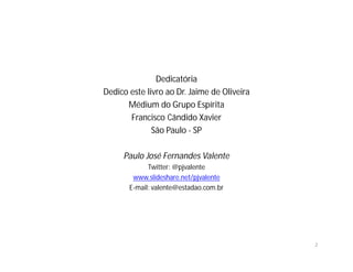Dedicatória
Dedico este livro ao Dr. Jaime de Oliveira
      Médium do Grupo Espírita
       Francisco Cândido Xavier
              São Paulo - SP

     Paulo José Fernandes Valente
             Twitter: @pjvalente
        www.slideshare.net/pjvalente
       E-mail: valente@estadao.com.br




                                             2
 