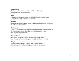 Transformação
O tempo a tudo transforma. Exceto o infinito e a eternidade,
que são poderosos atributos divinos.

Busca
A busca da verdade pode resultar em discórdia. Discorde mas não brigue.
A verdade não está na luta, mas na iluminação.

Discórdia
Quando discordar mantenha-se sereno. Ouça o que o seu oponente tem a dizer.
Ele pode ter razão e você não.

Fluido da vida
A água é o fluido universal da vida. Não tem cheiro, não tem sabor e não tem cor.
No entanto ela é imprescindível. Que seu espírito seja como a água.
Puro, pacífico e imprescindível.

Bem aventurado
Bem aventurado os que crêem e continuam no caminho da luz.
Suas trilhas são estreitas e pedregosas, mas o destino lhe será glorioso.

Coração
A tua língua é uma boa indicação de como anda seu coração.
Palavras saudáveis e edificantes só podem vir de um bom coração.




                                                                                    20
 