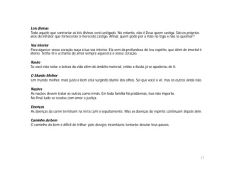 Leis divinas
Todo aquele que contrariar as leis divinas será castigado. No entanto, não é Deus quem castiga. São os próprios
atos do infrator que fornecerão o merecido castigo. Afinal, quem pode por a mão no fogo e não se queimar?

Voz interior
Para aquecer vosso coração ouça a tua voz interior. Ela vem da profundeza do teu espírito, que além de imortal é
divino. Tenha fé e a chama do amor sempre aquecerá o vosso coração.

Ilusão
Se você não notar a beleza da vida além do âmbito material, então a ilusão já se apoderou de ti.

O Mundo Melhor
Um mundo melhor, mais justo e bom está surgindo diante dos olhos. Sei que você o vê, mas os outros ainda não.

Nações
As nações devem tratar as outras como irmãs. Em toda família há problemas, isso não importa.
No final tudo se resolve com amor e justiça.

Doenças
As doenças da carne terminam na terra com o sepultamento. Mas as doenças do espírito continuam depois dele.

Caminho do bem
O caminho do bem é difícil de trilhar; pois desejos incontáveis tentarão desviar teus passos.




                                                                                                                  21
 