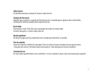 Vida eterna
O caminho do bom coração te levará á vida eterna.

Oração do Pai nosso
Aqueles que rezarem a oração do Pai nosso com o coração puro, igual ao das criancinhas,
certamente obterão auxílios dos espíritos de luz.

Pai & Mãe
Honrai pai e mãe. Pois eles são o princípio de tudo em nossa vida.
O amor dos pais é o amor maior que há.

Brasil espiritual
Do Brasil surgiu uma luz espiritual com energia para iluminar o mundo.

Paz de espírito
A paz de espírito é difícil de conseguir. Pois só estará em paz consigo mesmo quem levou
essa paz aos outros. Portanto faça o bem para ti, mas faça para os outros também.

Coração de Luz
As tuas ações pavimentam o teu caminho. E o teu coração te dará a luz necessária para segui-lo.




                                                                                                  22
 