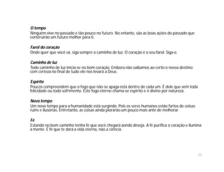 O tempo
Ninguém vive no passado e tão pouco no futuro. No entanto, são as boas ações do passado que
construirão um futuro melhor para ti.

Farol do coração
Onde quer que você vá, siga sempre o caminho de luz. O coração é o seu farol. Siga-o.

Caminho de luz
Todo caminho de luz inicia-se no bom coração. Embora não saibamos ao certo o nosso destino;
com certeza no final de tudo ele nos levará a Deus.

Espírito
Poucos compreendem que o fogo que não se apaga está dentro de cada um. É dele que vem toda
felicidade ou todo sofrimento. Este fogo eterno chama-se espírito e é divino por natureza.

Novo tempo
Um novo tempo para a humanidade está surgindo. Pois os seres humanos estão fartos de coisas
ruins e ilusórias. Entretanto, as coisas ainda piorarão um pouco mais ante de melhorar.

Fé
Estando no bom caminho tenha fé que você chegará aonde deseja. A fé purifica o coração e ilumina
a mente. É fé que te dará a vida eterna, não a ciência.




                                                                                              23
 
