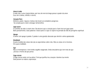 Amor & ódio
O ódio não é uma criação divina, por isso ele nem de longe possui o poder do amor.
Esse sim é divino, infinito e eterno.

Coração Puro
Dinheiro, poder, riqueza e beleza não levam ao verdadeiro progresso.
Só coração puro e bom consegue tal benefício.

Jugo suave
O caminho da vida é o bom viver. Daí decorre que o coração puro e bom terá um jugo suave.
Bons pensamentos, boas palavras e boas ações é o que se espera na jornada da vida do peregrino espiritual.

Apego
O amor com apego é paixão. E paixão é uma grande obsessão que destrói a alma apaixonada.

Realidade
A justa medida das coisas não são as expectativas sobre elas. Mas as coisas em si mesmas.
Eis a pura realidade.

Ego
Não se menospreze e nem tenha orgulho exagerado. Então descobrirá que tem mais do que
 precisa e menos do que pensa.

Fogo eterno
O fogo eterno existe em tua alma. É ele que purifica teu coração e ilumina tua mente.
Dele provem as nobres esperanças.




                                                                                                             24
 