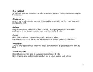 Cego espiritual
Se você não consegue ver em um estranho um irmão, é porque o seu espírito está envolto pelas
trevas do ego.

Obreiros de luz
Assim como o oleiro molda o barro, você deve moldar seus desejos e ações; conforme o amor
divino que há em ti.

Batismo
O batismo da água é importante. A água é pureza. É só depois da passagem pelas águas
acolhedoras da barriga da mãe, que o novo ser encontra a luz da vida.

Perdão
O coração duro é como a pedra arremessada contra a pecadora.
Ela mata e nada constrói. Saiba que o perdão é uma das maiores provas do amor divino.

Pai celestial
A luz do amor aquece nossos corações e clareia o entendimento de que somos todos filhos de
Deus.

Caminhos da vida
O coração deve sempre guiar os teus passos nos caminhos da vida.
Nem sempre a razão conhece os bons atalhos que só o bom coração pode te levar.



                                                                                               25
 