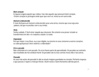 Bom coração
A riqueza engana aquele que cobiça; mas não aqueles que possuem bom coração.
O bom coração te protegerá onde quer que você vá, nesta ou em outra vida.

Homem embrutecido
É mais fácil para um homem embrutecido sacar uma arma, mesmo que essa seja uma
palavra, do que reconciliar com o seu irmão.

Vício
Tenha cuidado. É fácil viciar naquilo que dá prazer. No entanto esse prazer viciado se
transformará em dor e te roubará a saúde e a razão.

Imposição
Por que impor o seu Deus, ou a sua religião, ou mesmo os seus costumes a outros corações;
se cada qual possui o livre arbítrio e a liberdade?

Erro e pecado
Não confunda erro com pecado. Os erros fazem parte do aprendizado. Os pecados ao contrário
são resultados da má conduta moral. Os pecados são os teus carmas nessa vida e nas outras.

Passado
As suas más ações do passado te dão as atuais mágoas guardadas no coração. Portanto esqueça
o que passou e repare o mal que fizeste. Assim novos e bons horizontes abrirão para ti.


                                                                                              27
 