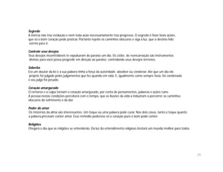 Segredo
A inércia não traz evolução e nem toda ação necessariamente traz progresso. O segredo é fazer boas ações,
que só o bom coração pode praticar. Portanto rejeite os caminhos obscuros e siga a luz, que o destino feliz
sorrirá para ti.

Controle seus desejos
Teus desejos incontroláveis te expulsaram do paraíso um dia. Os ciclos de reencarnação são instrumentos
 divinos para você possa progredir em direção ao paraíso; controlando seus desejos terrenos.

Soberba
Era um doutor da lei e a sua palavra tinha a força da autoridade: absolver ou condenar. Até que um dia ele
próprio foi julgado pelos julgamentos que fez quando em vida. E, igualmente como sempre fazia, foi condenado
e seu julgo foi pesado.

Coração amargurado
O remorso e a culpa tornam o coração amargurado, por conta de pensamentos, palavras e ações ruins.
A pessoa nestas condições perceberá com o tempo, que as ilusões da vida a induziram a percorrer os caminhos
obscuros do sofrimento e da dor.

Poder do amor
Os mistérios da alma são interessantes. Um toque ou uma palavra pode curar. Nos dois casos, tanto o toque quanto
a palavra,precisam conter amor. Esse remédio poderoso só o coração puro e bom pode conter.

Religiões
Chegará o dia que as religiões se entenderão. Da luz do entendimento religioso brotará um mundo melhor para todos.




                                                                                                                     29
 