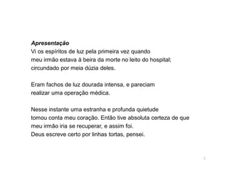 Apresentação
Vi os espíritos de luz pela primeira vez quando
meu irmão estava à beira da morte no leito do hospital;
circundado por meia dúzia deles.

Eram fachos de luz dourada intensa, e pareciam
realizar uma operação médica.

Nesse instante uma estranha e profunda quietude
tomou conta meu coração. Então tive absoluta certeza de que
meu irmão iria se recuperar, e assim foi.
Deus escreve certo por linhas tortas, pensei.



                                                              3
 