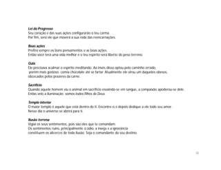 Lei do Progresso
Seu coração e das suas ações configurarão o teu carma.
Por fim, será ele que moverá a sua roda das reencarnações.

Boas ações
Prefira sempre os bons pensamentos e as boas ações.
Então você terá uma vida melhor e o teu espírito será liberto do peso terreno.

Gula
Ele precisava acalmar o espírito meditando. Ao invés disso optou pelo caminho errado,
porém mais gostoso: comia chocolate até se fartar. Atualmente ele virou um daqueles obesos,
obcecados pelos prazeres da carne.

Sacrifício
Quando aquele homem viu o animal em sacrifício esvaindo-se em sangue, a compaixão apoderou-se dele.
Então veio a iluminação: somos todos filhos de Deus.

Templo interior
O maior templo é aquele que está dentro de ti. Encontre-o e depois dedique a ele todo seu amor.
Nesse dia o universo se abrirá para ti.

Ilusão terrena
Vigiai os seus sentimentos, pois são eles que te comandam.
Os sentimentos ruins, principalmente o ódio, a inveja e a ignorância
constituem os alicerces de toda ilusão. Seja o comandante do seu destino.




                                                                                                      30
 