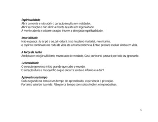 Espiritualidade
Abrir a mente e não abrir o coração resulta em maldades.
Abrir o coração e não abrir a mente resulta em ingenuidade.
A mente aberta e o bom coração trazem a desejada espiritualidade.

Imortalidade
Não esqueça: tu és pó e ao pó voltará. Isso no plano material, no entanto,
o espírito continuará na roda da vida até a transcendência. Então procure evoluir ainda em vida.

A força da razão
Ao debater esteja suficiente municiado de verdade. Caso contrário passará por tolo ou ignorante.

Generosidade
O coração generoso é tão grande que cabe o mundo.
O coração duro e mesquinho o que encerra senão o inferno e a dor?

Aproveite seu tempo
Cada segundo na terra é um tempo de aprendizado, experiência e provação.
Portanto valorize tua vida. Não perca tempo com coisas inúteis e improdutivas.




                                                                                                   32
 