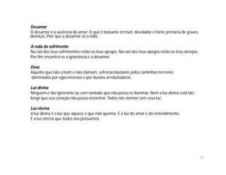 Desamor
O desamor é a ausência do amor. O quê é bastante terrível, desolador e fonte primária de graves
doenças. Pior que o desamor só o ódio.

A roda do sofrimento
Na raiz dos teus sofrimentos estão os teus apegos. Na raiz dos teus apegos estão os teus desejos.
Por fim encontra-se a ignorância e o desamor.

Deus
Aqueles que não crêem e não clamam, sofrerão bastante pelos caminhos terrenos;
dominados por egos imensos e por ilusões arrebatadoras.

Luz divina
Ninguém é tão ignorante ou sem vontade que não possa se iluminar. Nem a luz divina está tão
longe que seu coração não possa encontrar. Todos nós viemos com essa luz.

Luz eterna
A luz divina é a luz que aquece e que não queima. É a luz do amor e do entendimento.
É a luz eterna que todos nós possuímos.




                                                                                                    33
 