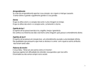 Arrependimento
Se a dor do arrependimento apertar o seu coração; vá e repare o mal que causaste.
O amor divino é grande e igualmente grande é o seu perdão.

Eterno
O que os olhos vêem e o coração não sente é uma miragem no tempo.
O que os olhos não vêem e o coração sente, certamente é eterno.

Espírito de luz I
O espírito de luz possui aversão à ira, orgulho, inveja e ignorância.
Ele conhece os mistérios da vida e da morte como ninguém; pois possui o entendimento divino.

Espíritos de luz II
O espírito de luz possui um coração leve, um entendimento acurado e uma bondade infinita.
Das qualidades que possuem a que mais se destaca é o amor; sem o qual os outros atributos
não teriam tanto valor.

Palavras do mestre
E Jesus falou: “Amai uns aos outros como a ti mesmo”.
A pessoa egoísta tem dificuldade de entender essa questão e por isso sofre.
Encarnados ou não somos sempre seres sociais




                                                                                               34
 