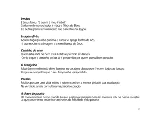 Irmãos
E Jesus falou: “E quem é meu irmão?”
Certamente somos todos irmãos e filhos de Deus.
Eis outro grande ensinamento que o mestre nos legou.

Imagem divina
Aquele fogo que não queima e nunca se apaga dentro de nós,
 é que nos torna a imagem e a semelhança de Deus.

Caminho do amor
Quem não anda no bem está iludido e perdido nas trevas.
Certo é que o caminho de luz só é percorrido por quem possui bom coração.

O Evangelho
A luz do entendimento deve iluminar os corações obscuros e frios em todas as épocas.
Pregue o evangelho que o seu tempo não será perdido.

Paraíso
Muitos passam uma vida inteira e não encontram a menor pista de sua localização.
Na verdade jamais consultaram o próprio coração.

A chave do paraíso
Há mais mistérios nesse mundo do que podemos imaginar. Um dos maiores está no nosso coração.
Lá que poderemos encontrar as chaves da felicidade e do paraíso.

                                                                                          35
 