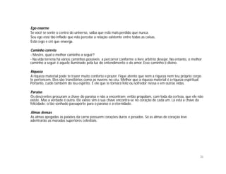 Ego enorme
Se você se sente o centro do universo, saiba que está mais perdido que nunca.
Seu ego está tão inflado que não percebe a relação existente entre todas as coisas.
Está cego e crê que enxerga.

Caminho correto
- Mestre, qual o melhor caminho a seguir?
- Na vida terrena há vários caminhos possíveis a percorrer conforme o livre arbítrio desejar. No entanto, o melhor
caminho a seguir é aquele iluminado pela luz do entendimento e do amor. Esse caminho é divino.

Riqueza
A riqueza material pode te trazer muito conforto e prazer. Fique atento que nem a riqueza nem teu próprio corpo
te pertencem. Eles são transitórios como as nuvens no céu. Melhor que a riqueza material é a riqueza espiritual.
Portanto, cuide também do teu espírito. É ele que te tornará feliz ou sofredor nessa e em outras vidas.

Paraíso
Os descrentes procuram a chave do paraíso e não a encontram; então propalam, com toda da certeza, que ele não
existe. Mas a verdade é outra. Ele existe sim e sua chave encontra-se no coração de cada um. Lá está a chave da
felicidade: o tão sonhado passaporte para o paraíso e a eternidade.

Almas densas
As almas apegadas às paixões da carne possuem corações duros e pesados. Só as almas de coração leve
adentrarão as moradas superiores celestiais.




                                                                                                                36
 
