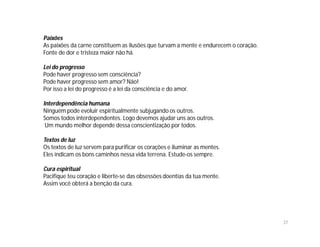 Paixões
As paixões da carne constituem as ilusões que turvam a mente e endurecem o coração.
Fonte de dor e tristeza maior não há.

Lei do progresso
Pode haver progresso sem consciência?
Pode haver progresso sem amor? Não!
Por isso a lei do progresso é a lei da consciência e do amor.

Interdependência humana
Ninguém pode evoluir espiritualmente subjugando os outros.
Somos todos interdependentes. Logo devemos ajudar uns aos outros.
 Um mundo melhor depende dessa conscientização por todos.

Textos de luz
Os textos de luz servem para purificar os corações e iluminar as mentes.
Eles indicam os bons caminhos nessa vida terrena. Estude-os sempre.

Cura espiritual
Pacifique teu coração e liberte-se das obsessões doentias da tua mente.
Assim você obterá a benção da cura.




                                                                                      37
 