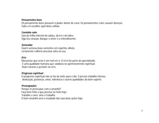 Pensamentos bons
Os pensamento bons possuem o poder divino de curar. Os pensamentos ruins causam doenças.
Cabe a ti escolher qual deles utilizar.

Caminho ruim
Saia da trilha infernal da cobiça, da ira e da tolice.
Siga teu coração. Busque o amor e o entendimento.

Semeador
Quem semeou boas sementes em espíritos alheio,
certamente colherá uma boa safra no seu.

Erro
Não pense que errar é um mal em si. O erro faz parte do aprendizado.
É uma qualidade humana que colabora no aprimoramento espiritual.
Ruim mesmo é persistir no erro.

Progresso espiritual
O progresso espiritual não se faz da noite para o dia. É preciso trabalho intenso,
dedicação, paciência, amor, tolerância e outras qualidades do bom espírito.

Preocupações
Porque te preocupas com o amanhã?
Faça bem feito o que precisa ser feito hoje.
Trabalhe e ame, ame e trabalhe.
O bom amanhã será o resultado das tuas boas ações hoje.



                                                                                           38
 