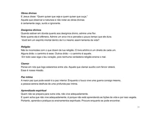 Obras divinas
E Jesus disse: “Quem quiser que veja e quem quiser que ouça.”
Aquele que observar a natureza e não notar as obras divinas
é certamente cego, surdo e ignorante.

Desígnios divinos
Quando estiver em dúvida quanto aos desígnios divino, admire uma flor.
Note quanto ela é efêmera. Admire um arco-íris e perceba o pouco tempo que ele dura.
Você tem um espírito imortal dentro de ti e mesmo assim lamenta da vida?

Religião
Não te incomodes com o que dizem de tua religião. O livre arbítrio é um direito de cada um.
Alguns dirão: o caminho é esse. Outros dirão – o caminho é aquele.
Em todo caso siga o teu coração, pois nenhuma verdadeira religião ensina o mal.

Clamor
Pense em nós que logo estaremos entre vós. Aquele que clamar auxílio com fervor obterá.
Essa é nossa missão.

Paz íntima
A maior paz que pode existir é a paz interior. Enquanto o louco vive uma guerra consigo mesmo,
a pessoa serena desfruta de uma profunda paz íntima.

Aprendizado espiritual
Quem não se prepara para outra vida, não vive adequadamente.
E quem acha que não vive adequadamente, é porque não está aprendendo as lições da vida e por isso vegeta.
Portanto, aprenda e pratique os ensinamentos espirituais. Procure enquanto se pode encontrar.

                                                                                                            39
 