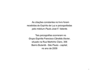 As citações constantes no livro foram
recebidas do Espírito de Luz e psicografadas
    pelo médium Paulo José F. Valente.

       Tais psicografias ocorreram no
 Grupo Espírita Francisco Cândido Xavier,
   situado na Rua Martinho Claro, 306
   Bairro Butantã - São Paulo - capital;
             no ano de 2009




                                               4
 