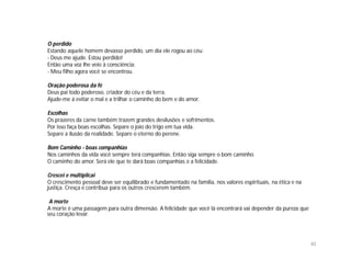O perdido
Estando aquele homem devasso perdido, um dia ele rogou ao céu:
- Deus me ajude. Estou perdido!
Então uma voz lhe veio à consciência:
- Meu filho agora você se encontrou.

Oração poderosa da fé
Deus pai todo poderoso, criador do céu e da terra.
Ajude-me á evitar o mal e a trilhar o caminho do bem e do amor.

Escolhas
Os prazeres da carne também trazem grandes desilusões e sofrimentos.
Por isso faça boas escolhas. Separe o joio do trigo em tua vida.
Separe a ilusão da realidade. Separe o eterno do perene.

Bom Caminho - boas companhias
Nos caminhos da vida você sempre terá companhias. Então siga sempre o bom caminho.
O caminho do amor. Será ele que te dará boas companhias e a felicidade.

Crescei e multiplicai
O crescimento pessoal deve ser equilibrado e fundamentado na família, nos valores espirituais, na ética e na
justiça. Cresça e contribua para os outros crescerem também.

 A morte
A morte é uma passagem para outra dimensão. A felicidade que você lá encontrará vai depender da pureza que
seu coração levar.




                                                                                                               40
 
