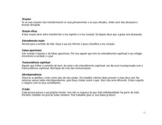 Orações
Se as suas orações não transformarem os seus pensamentos e as suas atitudes, então você não alcançará a
benção desejada.

Oração eficaz
A boa oração deve antes transformar o teu espírito e o teu coração. Só depois disso que a graça será alcançada.

Entendimento maior
Atentai para o sentido da vida. Ouça a sua voz interior e peça conselhos a teu coração.

Falsas aparências
Este mundo é ilusório e de falsas aparências. Por isso aquele que tem no entendimento espiritual o seu refúgio;
encontrará a verdade e a paz.

Transcendência espiritual
Aquele que trilhar o caminho do bem, do amor e do entendimento espiritual; um dia será recompensado com a
transcendência espiritual: libertação do ciclo das reencarnações.

Interdependência
Observe as abelhas e note como elas são tão unidas. Do trabalho coletivo delas provém o mais doce mel. Na
natureza somos todos interdependentes, pois Deus criador assim o quis. Você não seria diferente. Então respeite
e coopere com os seus semelhantes.

O todo
Cada pessoa possui a sua própria missão; mas não se esqueça de que toda individualidade faz parte do todo.
Portanto trabalhe em prol de todos também. Pois trabalhar para si, isso todos já fazem.




                                                                                                                  42
 