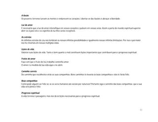 A ilusão
Os prazeres terrenos turvam as mentes e endurecem os corações. Libertar-se das ilusões é abraçar a liberdade.

Luz do amor
É necessário que a luz do amor intensifique em vossos corações e pulsem em vossas veias. Assim a porta do mundo espiritual superior
abrir-se-á para vós e os espíritos de luz lhes serão receptivos.

As estrelas
As infinitas estrelas do céu nos lembram as nossas infinitas possibilidades e igualmente nossas infinitas limitações. Por isso o pai maior
nos fez imortais em nossas múltiplas vidas.

Lições de vida
Valorize suas lições de vida. Tanto o bem quanto o mal constituem lições importantes que contribuem para o progresso espiritual.

Frutos do amor
Faça com que o fruto do teu trabalho contenha amor.
O amor é a medida da tua vida aqui e no além.

Caminho correto
Do caminho que escolhestes virão as suas companhias. Bons caminhos te levarão às boas companhias e elas te farão feliz.

Boas companhias
Como pode alguém ser feliz só, se os seres humanos são sociais por natureza? Portanto siga o caminho das boas companhias; que a sua
vida será plena e feliz.

Progresso espiritual
A vida terrena é passageira; mas nos dá as lições necessárias para o progresso espiritual.




                                                                                                                                         43
 