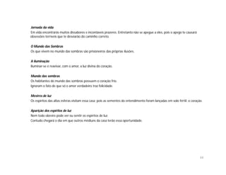 Jornada da vida
Em vida encontrarás muitos dissabores e incontáveis prazeres. Entretanto não se apegue a eles, pois o apego te causará
obsessões terríveis que te desviarão do caminho correto.

O Mundo das Sombras
Os que vivem no mundo das sombras são prisioneiros das próprias ilusões.

A iluminação
Iluminar-se é reavivar, com o amor, a luz divina do coração.

Mundo das sombras
Os habitantes do mundo das sombras possuem o coração frio.
Ignoram o fato de que só o amor verdadeiro traz felicidade.

Mestres de luz
Os espíritos das altas esferas visitam essa casa; pois as sementes do entendimento foram lançadas em solo fértil: o coração.

Aparição dos espíritos de luz
Nem todo obreiro pode ver ou sentir os espíritos de luz.
Contudo chegará o dia em que outros médiuns da casa terão essa oportunidade.




                                                                                                                          44
 