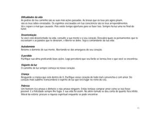 Dificuldades da vida
As pedras do teu caminho são as suas más ações passadas. As brasas que os teus pés agora pisam,
são os teus ódios enraizados. Os espinhos encravados em tua consciência são os teus arrependimentos.
Vá e repare o mal que causaste. Pois existe tempo oportuno para se fazer isso. Sempre há luz uma no final do
túnel.

Desorientação
Se você está desorientado na vida, consulte a sua mente e o seu coração. Descubra quais os pensamentos que te
escravizam e as paixões que te devoram, e liberte-se deles. Seja o comandante da tua vida.

Autodomínio
Retome o domínio de sua mente, libertando-se das amarguras do seu coração.

O perdido
Purifique sua alma praticando boas ações. Logo perceberá que seu fardo se tornou leve e que você se encontrou.

Viajante da luz
O caminho de luz sempre começa no nosso coração.

Criança
Resguarde a criança que está dentro de ti. Purifique vosso coração de todo mal e preencha-o com amor. Do
coração mais sublime transcenderá o espírito de luz que terá lugar no reino do céu.

Pobreza
Um homem rico amava o dinheiro e não amava ninguém. Então tentava comprar amor como se isso fosse
possível. E a felicidade sempre lhe fugia. E sua vida foi assim. No além-túmulo se deu conta de quanto fora infeliz.
Moral da estória: procure a riqueza espiritual enquanto se pode encontrar.




                                                                                                                   45
 